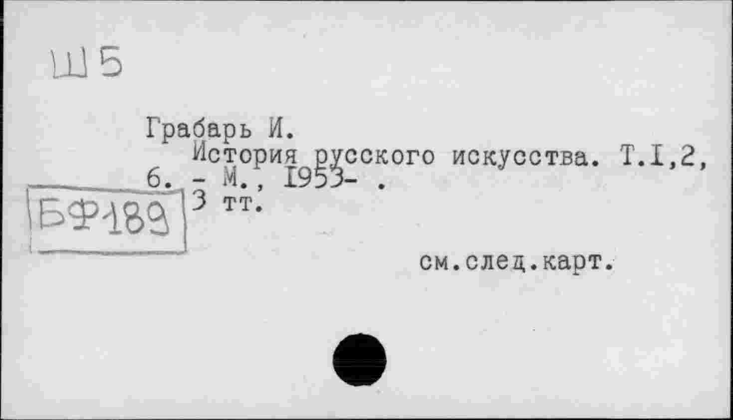 ﻿UJ5
Грабарь И.
6 История^^сского искусства. Т.1,2, л|3 тт.’
см.след.карт.